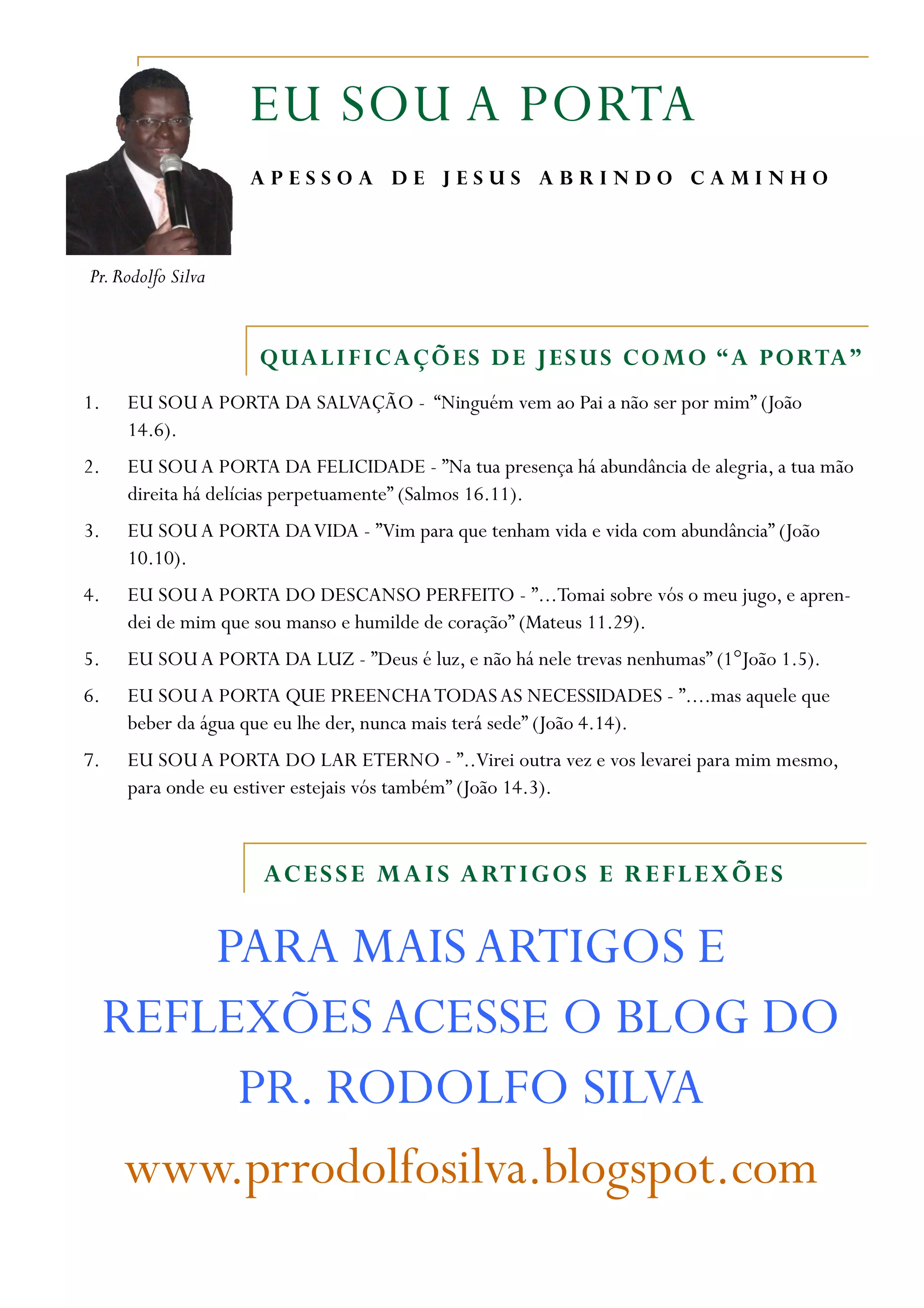 EU SOU A PORTA
APESSOA DE JESUS ABRINDO CAMINHO
Pr. Rodolfo Silva
QUAL I F I C A Ç Õ E S D E J E S U S C O M O “ A P O RTA ”
1. EU SOU A PORTA DA SALVAÇÃO - “Ninguém vem ao Pai a não ser por mim” (João
14.6).
2. EU SOU A PORTA DA FELICIDADE - ”Na tua presença há abundância de alegria, a tua mão
direita há delícias perpetuamente” (Salmos 16.11).
3. EU SOU A PORTA DA VIDA - ”Vim para que tenham vida e vida com abundância” (João
10.10).
4. EU SOU A PORTA DO DESCANSO PERFEITO - ”...Tomai sobre vós o meu jugo, e apren-
dei de mim que sou manso e humilde de coração” (Mateus 11.29).
5. EU SOU A PORTA DA LUZ - ”Deus é luz, e não há nele trevas nenhumas” (1°João 1.5).
6. EU SOU A PORTA QUE PREENCHA TODAS AS NECESSIDADES - ”....mas aquele que
beber da água que eu lhe der, nunca mais terá sede” (João 4.14).
7. EU SOU A PORTA DO LAR ETERNO - ”..Virei outra vez e vos levarei para mim mesmo,
para onde eu estiver estejais vós também” (João 14.3).
AC E S S E M A I S A RT I G O S E R E F L E X Õ E S
PARA MAIS ARTIGOS E
REFLEXÕES ACESSE O BLOG DO
PR. RODOLFO SILVA
www.prrodolfosilva.blogspot.com