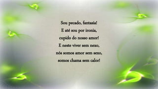 Sou pecado, fantasia!
E até sou por ironia,
cupido do nosso amor!
E neste viver sem nexo,
nós somos amor sem sexo,
somos chama sem calor!
 