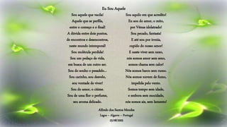 Sou aquele que vacila!
Aquele que se perfila,
entre o começo e o final!
A dúvida entre dois pontos,
de encontros e desencontros,
neste mundo intemporal!
Sou molécula perdida!
Sou um pedaço de vida,
em busca de um outro ser.
Sou do sonho o pesadelo...
Sou carinho, sou desvelo,
sou vontade de viver!
Sou do amor, o ciúme.
Sou de uma flor o perfume,
seu aroma delicado.
Sou aquilo em que acredito!
Eu sou do amor, o mito,
por Vénus idolatrado!
Sou pecado, fantasia!
E até sou por ironia,
cupido do nosso amor!
E neste viver sem nexo,
nós somos amor sem sexo,
somos chama sem calor!
Nós somos barco sem rumo.
Nós somos nuvem de fumo,
impelida pelo vento.
Somos tempo sem idade,
e embora sem mocidade,
nós somos ais, sem lamento!
Alfredo dos Santos Mendes
Lagos – Algarve – Portugal
25/08/2005
Eu Sou Aquele
 