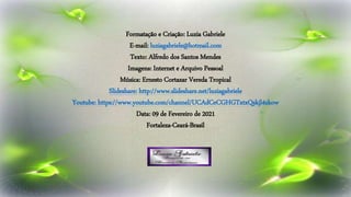 Formatação e Criação: Luzia Gabriele
E-mail: luziagabriele@hotmail.com
Texto: Alfredo dos Santos Mendes
Imagens: Internet e Arquivo Pessoal
Música: Ernesto Cortazar Vereda Tropical
Slideshare: http://www.slideshare.net/luziagabriele
Youtube: https://www.youtube.com/channel/UCAdCeCGHGTxtxQskjl4zkow
Data: 09 de Fevereiro de 2021
Fortaleza-Ceará-Brasil
 