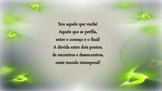 Sou aquele que vacila!
Aquele que se perfila,
entre o começo e o final!
A dúvida entre dois pontos,
de encontros e desencontros,
neste mundo intemporal!
 