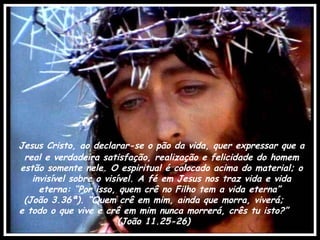 Jesus Cristo, ao declarar-se o pão da vida, quer expressar que a real e verdadeira satisfação, realização e felicidade do homem estão somente nele. O espiritual é colocado acima do material; o invisível sobre o visível. A fé em Jesus nos traz vida e vida eterna: “Por isso, quem crê no Filho tem a vida eterna”  (João 3.36ª). “Quem crê em mim, ainda que morra, viverá;  e todo o que vive e crê em mim nunca morrerá, crês tu isto?”  (João 11.25-26)  
