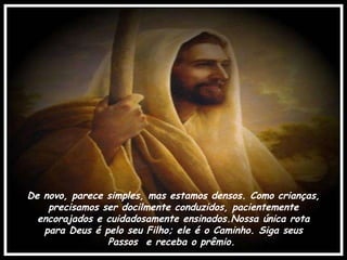 De novo, parece simples, mas estamos densos. Como crianças, precisamos ser docilmente conduzidos, pacientemente encorajados e cuidadosamente ensinados.Nossa única rota para Deus é pelo seu Filho; ele é o Caminho. Siga seus  Passos  e receba o prêmio.  