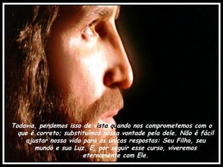 Todavia, perdemos isso de v ista qu ando nos comprometemos com o que é correto; substituímos nossa vontade pela dele. Não é fácil ajustar nossa vida para as únicas respostas: Seu Filho, seu mundo e sua Luz. E, por seguir esse curso, viveremos eternamente com Ele. 