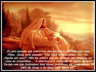 Os pais pensam que exercitam uma paciência ilimitada com seus filhos. Jesus está dizendo: “Olá! Você está ouvindo? Toc, toc. Alguém em casa?” Não me admira que ele dissesse que devemos ser como as criancinhas... A abertura e a claridade da mente infantil fariam com que tivéssemos bem menos problemas em compreender a idéia de Jesus e de Deus como sendo um.  