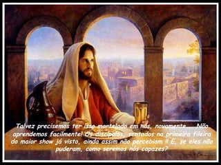 Talvez precisemos ter isso martelado em nós, novamente... Não aprendemos facilmente! Os discípulos, sentados na primeira fileira do maior show já visto, ainda assim não percebiam !! E, se eles não puderam, como seremos nós capazes? 