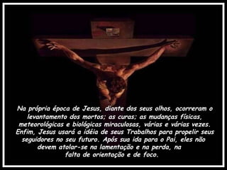 Na própria época de Jesus, diante dos seus olhos, ocorreram o levantamento dos mortos; as curas; as mudanças físicas, meteorológicas e biológicas miraculosas, várias e várias vezes. Enfim, Jesus usará a idéia de seus Trabalhos para propelir seus seguidores no seu futuro. Após sua ida para o Pai, eles não  devem atolar-se na lamentação e na perda, na  falta de orientação e de foco. 
