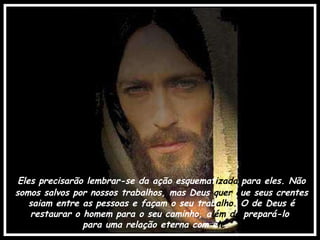 Eles precisarão lembrar-se da ação esquemat izada  para eles. Não somos salvos por nossos trabalhos, mas Deus  quer q ue seus crentes saiam entre as pessoas e façam o seu trab alho.  O de Deus é restaurar o homem para o seu caminho, a lém de  prepará-lo  para uma relação eterna com e le . 