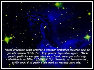 Nosso propósito como crentes é realizar trabalhos maiores aqui do que até mesmo Cristo fez. Isso parece impossível agora. “Tudo quanto pedirdes em meu nome eu o farei, para que o Pai seja glorificado no Filho.” (João 14:13). Contudo, as ferramentas estão aqui; é só pedir e ele dará as mesmas para nós.  