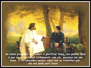 Se nosso propósito derradeiro é glorificar Deus, seu pedido final é que nos conectemos intimamente com ele, peçamos em seu nome, e fortaleçamos nossas vidas com os trabalhos que  ele nos pede para fazer. 