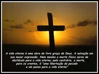 A vida eterna é uma obra da livre graça de Deus. A salvação em sua maior expressão. Nem mesmo a morte física serve de obstáculo para a vida eterna; pelo contrário, a morte,  para os crentes, é "uma libertação do pecado  e um passo para a vida eterna"  