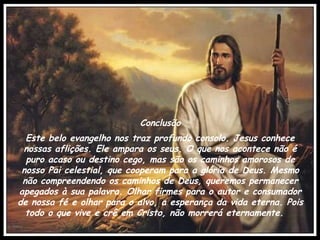 Conclusão Este belo evangelho nos traz profundo consolo. Jesus conhece nossas aflições. Ele ampara os seus. O que nos acontece não é puro acaso ou destino cego, mas são os caminhos amorosos de nosso Pai celestial, que cooperam para a glória de Deus. Mesmo não compreendendo os caminhos de Deus, queremos permanecer apegados à sua palavra. Olhar firmes para o autor e consumador de nossa fé e olhar para o alvo, a esperança da vida eterna. Pois todo o que vive e crê em Cristo, não morrerá eternamente.    