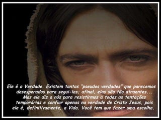 Ele é a Verdade. Existem tantas “pseudos verdades” que parecemos desesperados para segui-las; afinal, elas são tão atraentes... Mas ele diz a nós para resistirmos a todas as tentações temporárias e confiar apenas na verdade de Cristo Jesus, pois ele é, definitivamente, a Vida. Você tem que fazer uma escolha.  