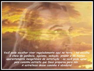 Você pode escolher viver regaladamente aqui na terra – tal escolha  é cheia de ganância, egoísmo, sedução, prazer e de fontes aparentemente inesgotáveis de satisfação – ou você pode optar  pelo caminho estreito que Deus preparou para nós.  A estreiteza desse caminho é absoluta!  