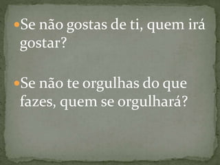 Se não gostas de ti, quem irá
gostar?
Se não te orgulhas do que
fazes, quem se orgulhará?
 