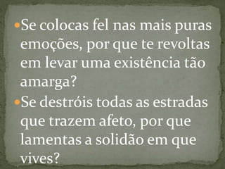 Se colocas fel nas mais puras
emoções, por que te revoltas
em levar uma existência tão
amarga?
Se destróis todas as estradas
que trazem afeto, por que
lamentas a solidão em que
vives?
 