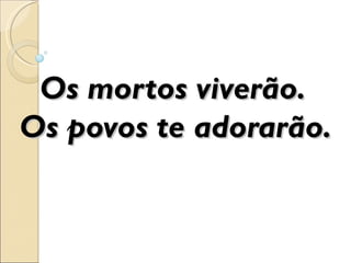 Os mortos viverão.
Os povos te adorarão.
 