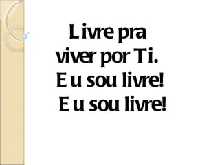 L ivre pra
viver por Ti.
E u sou livre!
E u sou livre!
 