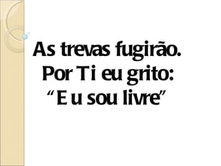 As trevas fugirão.
 Por Ti eu grito:
 “ E u sou livre”
 