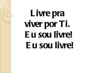 L ivre pra
viver por Ti.
E u sou livre!
E u sou livre!
 