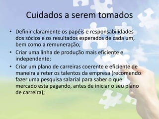 Cuidados a serem tomados
• Definir claramente os papéis e responsabilidades
dos sócios e os resultados esperados de cada um,
bem como a remuneração;
• Criar uma linha de produção mais eficiente e
independente;
• Criar um plano de carreiras coerente e eficiente de
maneira a reter os talentos da empresa (recomendo
fazer uma pesquisa salarial para saber o que
mercado esta pagando, antes de iniciar o seu plano
de carreira);
 