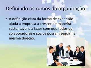 Definindo os rumos da organização
• A definição clara da forma de expansão
ajuda a empresa a crescer de maneira
sustentável e a fazer com que todos os
colaboradores e sócios possam seguir na
mesma direção.
 