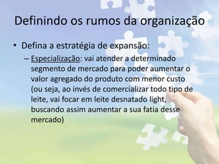 Definindo os rumos da organização
• Defina a estratégia de expansão:
– Especialização: vai atender a determinado
segmento de mercado para poder aumentar o
valor agregado do produto com menor custo
(ou seja, ao invés de comercializar todo tipo de
leite, vai focar em leite desnatado light,
buscando assim aumentar a sua fatia desse
mercado)
 