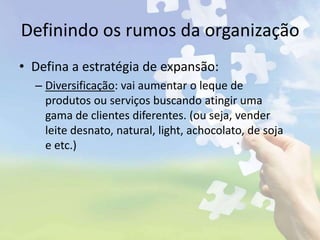 Definindo os rumos da organização
• Defina a estratégia de expansão:
– Diversificação: vai aumentar o leque de
produtos ou serviços buscando atingir uma
gama de clientes diferentes. (ou seja, vender
leite desnato, natural, light, achocolato, de soja
e etc.)
 