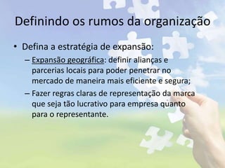 Definindo os rumos da organização
• Defina a estratégia de expansão:
– Expansão geográfica: definir alianças e
parcerias locais para poder penetrar no
mercado de maneira mais eficiente e segura;
– Fazer regras claras de representação da marca
que seja tão lucrativo para empresa quanto
para o representante.
 