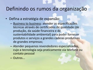 Definindo os rumos da organização
• Defina a estratégia de expansão:
– Business to business: atender as especificações
técnicas através de certificados de qualidade (de
produção, da saúde financeira e de
sustentabilidade ambiental) para poder fornecer
produtos e serviços a grandes cadeias produtivas
de grandes empresas;
– Atender pequenos revendedores especializados,
cujo a tecnologia seja praticamente via telefone ou
contato pessoal
– Outros...
 