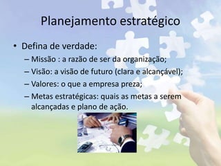 Planejamento estratégico
• Defina de verdade:
– Missão : a razão de ser da organização;
– Visão: a visão de futuro (clara e alcançável);
– Valores: o que a empresa preza;
– Metas estratégicas: quais as metas a serem
alcançadas e plano de ação.
 
