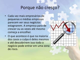 Porque não cresço?
• Cada vez mais empresários de
pequenas e médias empresas
parecem ver seus negócios
estagnarem. A empresa para de
crescer ou as vezes até mesmo
começa a encolher.
• O que acontece é que na maioria
dos casos a culpa é deles mesmos
e até descobrirem isso todo o
negócio pode entrar em uma zona
de risco.
 