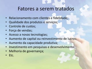 Fatores a serem tratados
• Relacionamento com clientes e fidelidade;
• Qualidade dos produtos e serviços;
• Controle de custos;
• Força de vendas;
• Acesso a novas tecnologias;
• Aumento de capital ou reinvestimento de lucros;
• Aumento da capacidade produtiva;
• Investimento em pesquisas e desenvolvimento;
• Melhoria de governança;
• Etc.
 