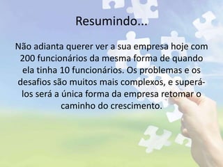 Resumindo...
Não adianta querer ver a sua empresa hoje com
200 funcionários da mesma forma de quando
ela tinha 10 funcionários. Os problemas e os
desafios são muitos mais complexos, e superá-
los será a única forma da empresa retomar o
caminho do crescimento.
 