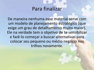 Para finalizar
De maneira nenhuma esse material serve com
um modelo de planejamento estratégico (que
exige um grau de detalhamento muito maior).
Ele na verdade tem o objetivo de te sensibilizar
e fazê-lo começar a buscar alternativas para
colocar seu pequeno ou médio negócio nos
trilhos novamente.
 