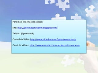 Para mais informações acesse:
Site: http://gerenteconsciente.blogspot.com/
Twitter: @gerenteok;
Central de Slides: http://www.slideshare.net/gerenteconsciente
Canal de Vídeos: http://www.youtube.com/user/gerenteconsciente
 