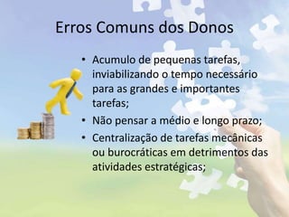 Erros Comuns dos Donos
• Acumulo de pequenas tarefas,
inviabilizando o tempo necessário
para as grandes e importantes
tarefas;
• Não pensar a médio e longo prazo;
• Centralização de tarefas mecânicas
ou burocráticas em detrimentos das
atividades estratégicas;
 