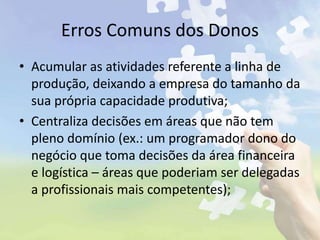 Erros Comuns dos Donos
• Acumular as atividades referente a linha de
produção, deixando a empresa do tamanho da
sua própria capacidade produtiva;
• Centraliza decisões em áreas que não tem
pleno domínio (ex.: um programador dono do
negócio que toma decisões da área financeira
e logística – áreas que poderiam ser delegadas
a profissionais mais competentes);
 