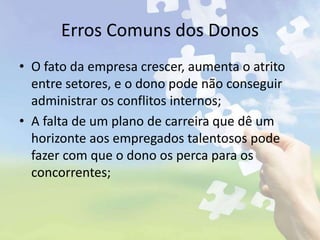 Erros Comuns dos Donos
• O fato da empresa crescer, aumenta o atrito
entre setores, e o dono pode não conseguir
administrar os conflitos internos;
• A falta de um plano de carreira que dê um
horizonte aos empregados talentosos pode
fazer com que o dono os perca para os
concorrentes;
 