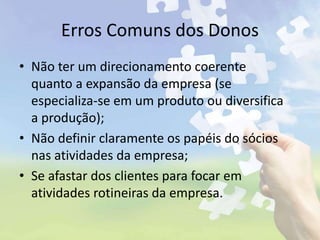 Erros Comuns dos Donos
• Não ter um direcionamento coerente
quanto a expansão da empresa (se
especializa-se em um produto ou diversifica
a produção);
• Não definir claramente os papéis do sócios
nas atividades da empresa;
• Se afastar dos clientes para focar em
atividades rotineiras da empresa.
 