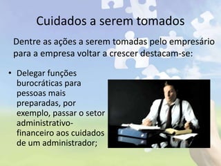Cuidados a serem tomados
• Delegar funções
burocráticas para
pessoas mais
preparadas, por
exemplo, passar o setor
administrativo-
financeiro aos cuidados
de um administrador;
Dentre as ações a serem tomadas pelo empresário
para a empresa voltar a crescer destacam-se:
 