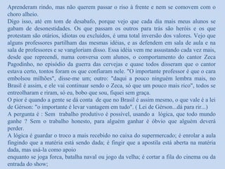 Aprenderam rindo, mas não querem passar o riso à frente e nem se comovem com o
choro alheio.
Digo isso, até em tom de desabafo, porque vejo que cada dia mais meus alunos se
gabam de desonestidades. Os que passam os outros para trás são heróis e os que
protestam são otários, idiotas ou excluídos, é uma total inversão dos valores. Vejo que
alguns professores partilham das mesmas idéias, e as defendem em sala de aula e na
sala de professores e se vangloriam disso. Essa idéia vem me assustando cada vez mais,
desde que repreendi, numa conversa com alunos, o comportamento do cantor Zeca
Pagodinho, no episódio da guerra das cervejas e quase todos disseram que o cantor
estava certo, tontos foram os que confiaram nele. "O importante professor é que o cara
embolsou milhões", disse-me um; outro: "daqui a pouco ninguém lembra mais, no
Brasil é assim, e ele vai continuar sendo o Zeca, só que um pouco mais rico", todos se
entreolharam e riram, só eu, bobo que sou, fiquei sem graça.
O pior é quando a gente se dá conta de que no Brasil é assim mesmo, o que vale é a lei
de Gérson: "o importante é levar vantagem em tudo". ( Lei de Gérson...dá para rir...)
A pergunta é : Sem trabalho produtivo é possível, usando a lógica, que todo mundo
ganhe ? Sem o trabalho honesto, para alguém ganhar é óbvio que alguém deverá
perder.
A lógica é guardar o troco a mais recebido no caixa do supermercado; é enrolar a aula
fingindo que a matéria está sendo dada; é fingir que a apostila está aberta na matéria
dada, mas usá-la como apoio
enquanto se joga forca, batalha naval ou jogo da velha; é cortar a fila do cinema ou da
entrada do show;
 