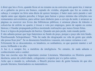 é dizer que leu o livro, quando ficou só no resumo ou na conversa com quem leu; é marcar
só o gabarito na prova em branco, copiado do vizinho, alegando que fez as contas de
cabeça; é comprar na feira uma dúzia de quinze laranjas; é bater num carro parado e sair
rápido antes que alguém perceba; é brigar para baixar o preço mínimo das refeições nos
restaurantes universitários, para sobrar mais dinheiro para a cerveja da tarde; é arrancar as
páginas ou escrever nos livros das bibliotecas públicas; é arrancar placas de trânsito e
colocá-las de enfeite no quarto; é trocar o voto por empregos, pares de sapato ou cestas
básicas; é fraudar propaganda política mostrando realizações que nunca foram feitas.
Essa é a lógica da perpetuação da burrice. Quando um país perde, todo mundo perde.
E não adianta pensar que logo bateremos no fundo do poço, porque o poço não tem fundo.
Parafraseando Schopenhauer: "Não há nada tão desgraçado na vida da gente que ainda
não possa ficar pior". Se os desonestos brasileiros voassem, nós nunca veríamos o sol.
Felizmente há os descontentes, os lutadores, os sonhadores, os que querem manter o sol
aceso, brilhando e no alto.
A luz é, e sempre foi, a metáfora da inteligência. No entanto, de nada adianta o
conhecimento sem o caráter.
Que nas escolas seja tão importante ensinar Literatura, Matemática ou História quanto
decência, senso de coletividade, coleguismo e respeito por si e pelos outros.
Acho que o mundo (e, sobretudo, o Brasil) precisa mais de gente honesta do que dos
pseudo literatos, historiadores ou matemáticos.
 