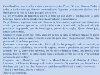 Ou o Brasil encontra e defende esses valores e abomina Zecas, Gérsons, Dirceus, Dudas e
todos os marketeiros que chamam desonestidades flagrantes de espertezas técnicas, ou o
Brasil passa de país do futuro para país do só furo.
De um Presidente da República espera-se mais do que choro e condecoração a garis
honestos, espera-se honestidade em forma de trabalho e transparência.
De professores, espera-se mais que discurso de bons modos, espera-se que mereçam o
salário que ganham (pouco ou muito) ministrando a honestidade. A honestidade não
precisa de propaganda, nem de homenagens, precisa de exemplos. Quem plantar joio,
jamais colherá trigo.
Quando reflexões assim são feitas, cada um de nós se sente o palhaço perdido no palco
das ilusões. A gente se sente vendendo o que não pode viver, não porque não mereça, mas
porque não há ambiente para isso.
Quando seria de se esperar uma vaia coletiva pelo tombo, pelo golpe dado na decência, na
coerência, na credibilidade, no senso de respeito, vemos a população em coro delirante
gritando "bis" e, como todos sabemos, um bis não se despreza. Então, uma pirueta, duas
piruetas, bravo ! bravo ! E vamos todos rindo e afinando o coro do "se eu livrar a minha
cara o resto que se dane".
Enquanto isso, o Brasil de irmã Dulce, de Manuel Bandeira, do Betinho, de Clarice
Lispector, de Chiquinha Gonzaga e de muitos outros heróis anônimos que diminuíram a
dor desse país com a sua obra, levanta-se, caminha em silêncio até a porta, vira-se e diz:
"Esse é o problema... eu sou o palhaço".
Autoria desconhecida.
 