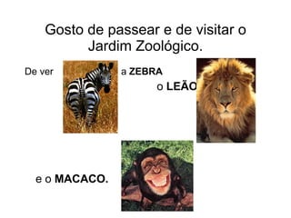 Gosto de passear e de visitar o Jardim Zoológico. De ver  a  ZEBRA     o  LEÃO e o  MACACO.   