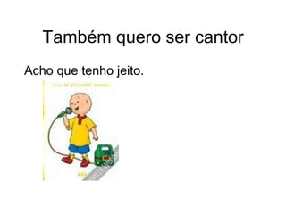 Também quero ser cantor Acho que tenho jeito. 