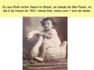 Eu sou Ruth rocha .Nasci no Brasil, na cidade de São Paulo, no
dia 2 de março de 1931. nessa foto, estou com 1 ano de idade.
 