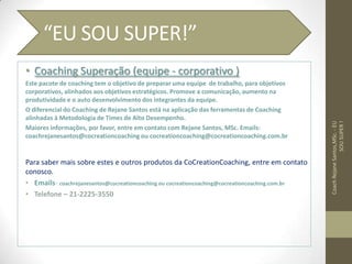 • Coaching Superação (equipe - corporativo )
Este pacote de coaching tem o objetivo de preparar uma equipe de trabalho, para objetivos
corporativos, alinhados aos objetivos estratégicos. Promove a comunicação, aumento na
produtividade e o auto desenvolvimento dos integrantes da equipe.
O diferencial do Coaching de Rejane Santos está na aplicação das ferramentas de Coaching
alinhadas à Metodologia de Times de Alto Desempenho.
Maiores informações, por favor, entre em contato com Rejane Santos, MSc. Emails:
coachrejanesantos@cocreationcoaching ou cocreationcoaching@cocreationcoaching.com.br
Para saber mais sobre estes e outros produtos da CoCreationCoaching, entre em contato
conosco.
• Emails- coachrejanesantos@cocreationcoaching ou cocreationcoaching@cocreationcoaching.com.br
• Telefone – 21-2225-3550
CoachRejaneSantos,MSc.-EU
SOUSUPER!
“EU SOU SUPER!”
 