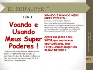 “EU SOU SUPER !”
DIA 3
Voando e
Usando
Meus Super
Poderes !
Obrigada pela sua participação neste mini
ecurso. Se por acaso, não realizou os
exercícios dos dias 1 e 2 , recomendo que o
faça para dar prosseguimento ao dia 3, de
forma mais compreensível.
VOANDO E USANDO MEUS
SUPER PODERES !
Parabéns por ter chegado até aqui !
Espero que as ferramentas oferecidas até
agora, tenham contribuído para a construção de uma
pessoa mais auto confiante, para alcançar seus
sonhos. Sejam estes sonhos falar em público até
abrir seu próprio negócio ! O céu é o limite !
Agora que já fez o seu
SWOT, que conhece as
oportunidades, suas
Forças...Vamos traçar seu
PLANO DE VÔO !
CoachRejaneSantos,MSc.-EU
SOUSUPER!
DIA 3
 