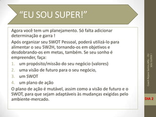 Agora você tem um planejamento. Só falta adicionar
determinação e garra !
Após organizar seu SWOT Pessoal, poderá utilizá-lo para
alimentar o seu 5W2H, tornando-os em objetivos e
desdobrando-os em metas, também. Se seu sonho é
empreender, faça:
1. um propósito/missão do seu negócio (valores)
2. uma visão de futuro para o seu negócio,
3. um SWOT
4. um plano de ação
O plano de ação é mutável, assim como a visão de futuro e o
SWOT, para que sejam adaptáveis às mudanças exigidas pelo
ambiente-mercado.
CoachRejaneSantos,MSc.-EU
SOUSUPER!
“EU SOU SUPER!”
DIA 2
 